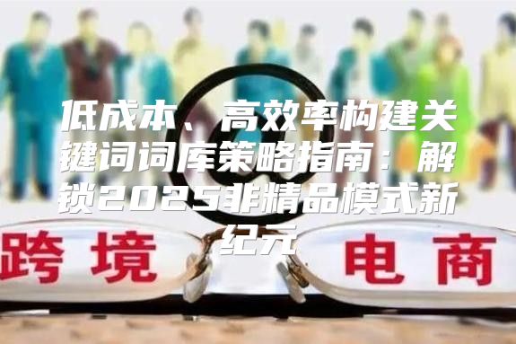 低成本、高效率构建关键词词库策略指南：解锁2025非精品模式新纪元