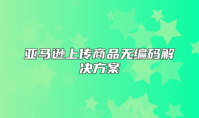 亚马逊上传商品无编码解决方案