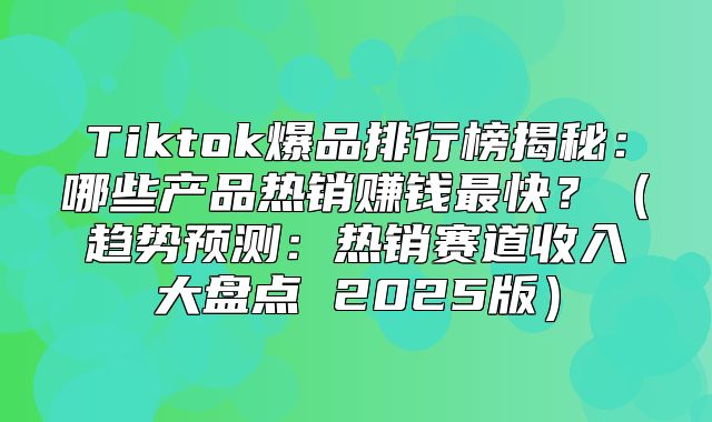 Tiktok爆品排行榜揭秘：哪些产品热销赚钱最快？趋势预测：热销赛道收入大盘点 2025版