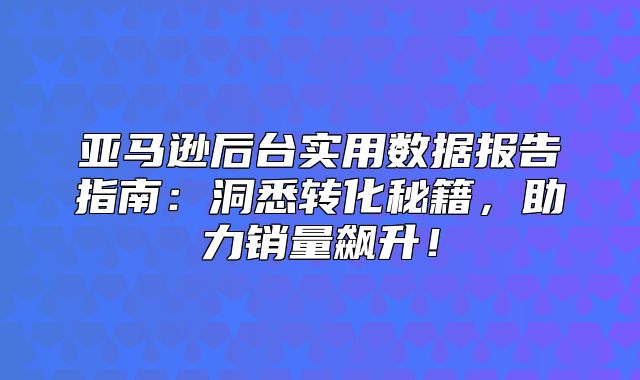 亚马逊后台实用数据报告指南：洞悉转化秘籍，助力销量飙升！