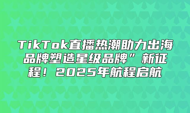 TikTok直播热潮助力出海品牌塑造星级品牌”新征程！2025年航程启航