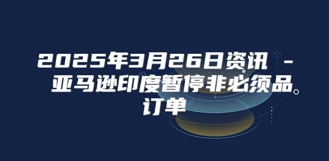 2025年3月26日资讯 - 亚马逊印度暂停非必须品订单