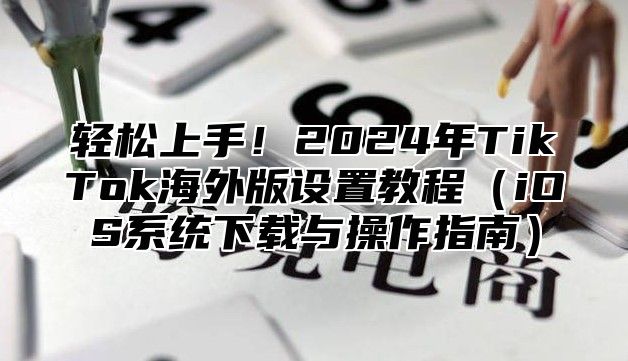 轻松上手！2025年TikTok海外版设置教程iOS系统下载与操作指南