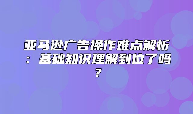 亚马逊广告操作难点解析：基础知识理解到位了吗？