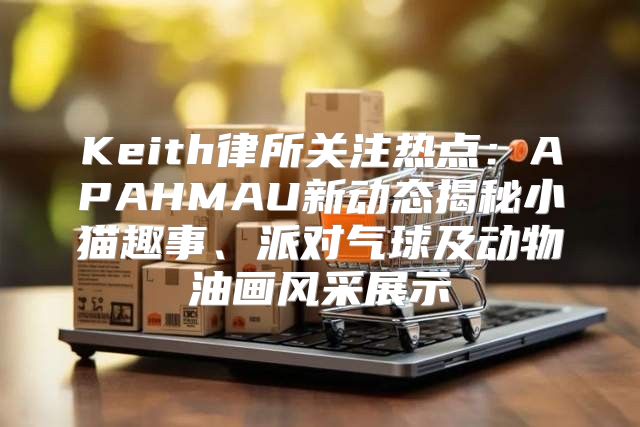 Keith律所关注热点：APAHMAU新动态揭秘小猫趣事、派对气球及动物油画风采展示