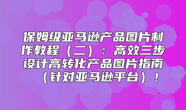 保姆级亚马逊产品图片制作教程二：高效三步设计高转化产品图片指南针对亚马逊平台！
