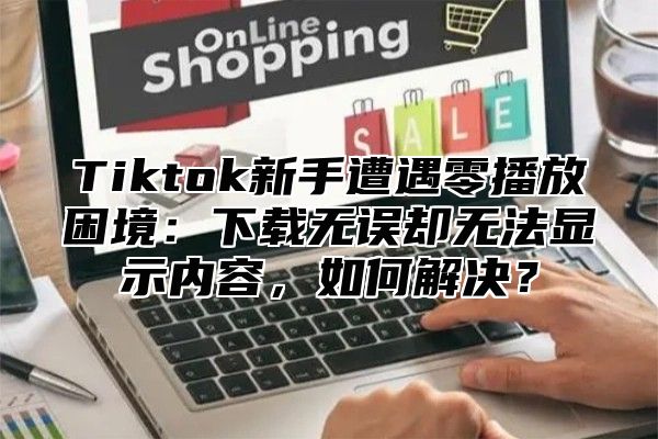 Tiktok新手遭遇零播放困境：下载无误却无法显示内容，如何解决？