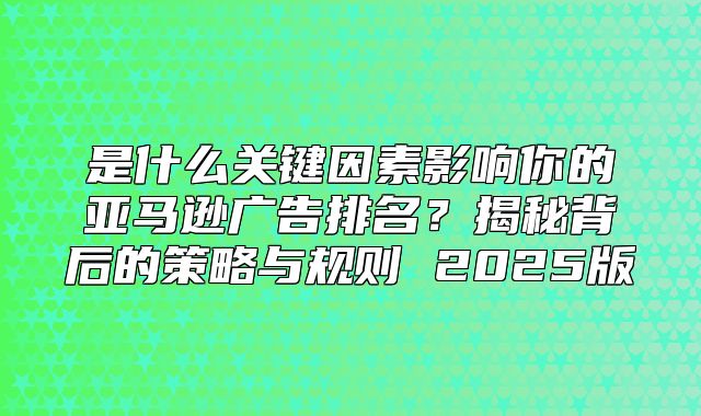 是什么关键因素影响你的亚马逊广告排名？揭秘背后的策略与规则 2025版