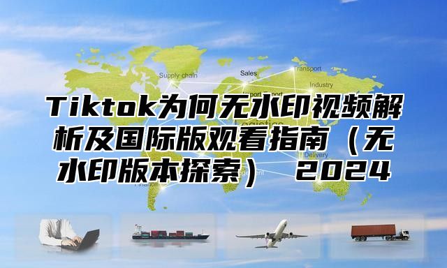 Tiktok为何无水印视频解析及国际版观看指南无水印版本探索 2025