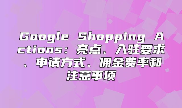 Google Shopping Actions：亮点、入驻要求、申请方式、佣金费率和注意事项