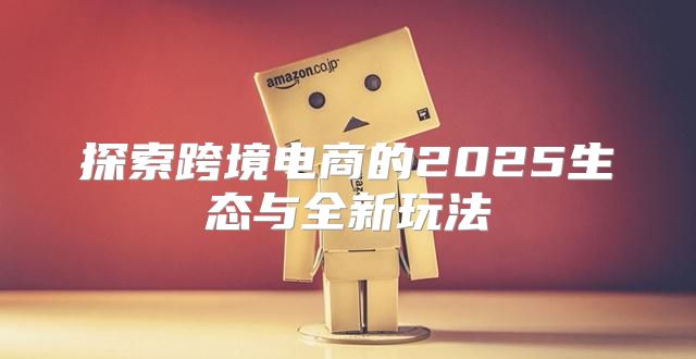 探索跨境电商的2025生态与全新玩法