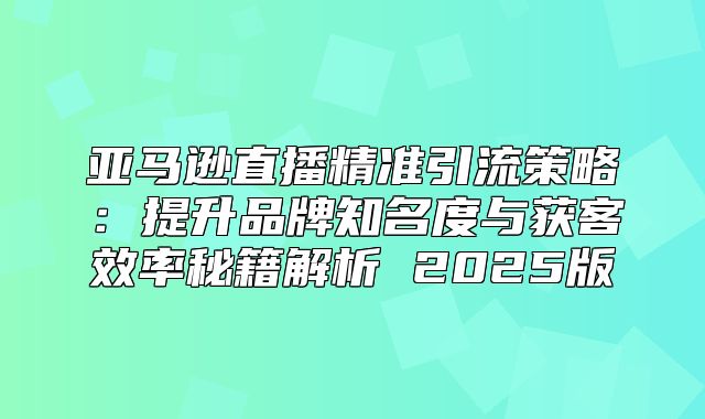 亚马逊直播精准引流策略：提升品牌知名度与获客效率秘籍解析 2025版