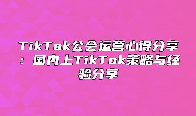 TikTok公会运营心得分享：国内上TikTok策略与经验分享