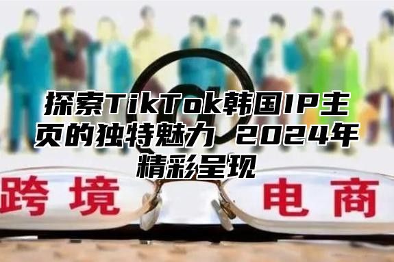 探索TikTok韩国IP主页的独特魅力 2025年精彩呈现