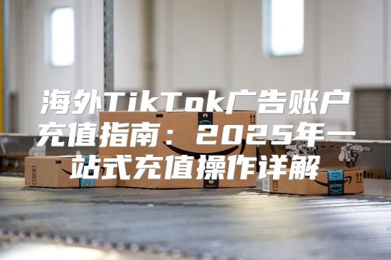 海外TikTok广告账户充值指南：2025年一站式充值操作详解