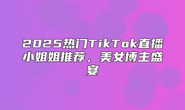 2025热门TikTok直播小姐姐推荐，美女博主盛宴