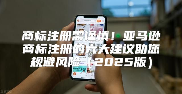 商标注册需谨慎！亚马逊商标注册的六大建议助您规避风险2025版