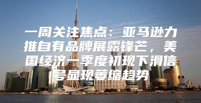 一周关注焦点：亚马逊力推自有品牌展露锋芒，美国经济一季度初现下滑信号显现萎缩趋势