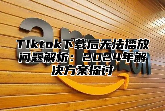 Tiktok下载后无法播放问题解析：2025年解决方案探讨