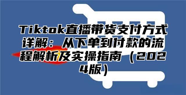 Tiktok直播带货支付方式详解：从下单到付款的流程解析及实操指南2025版