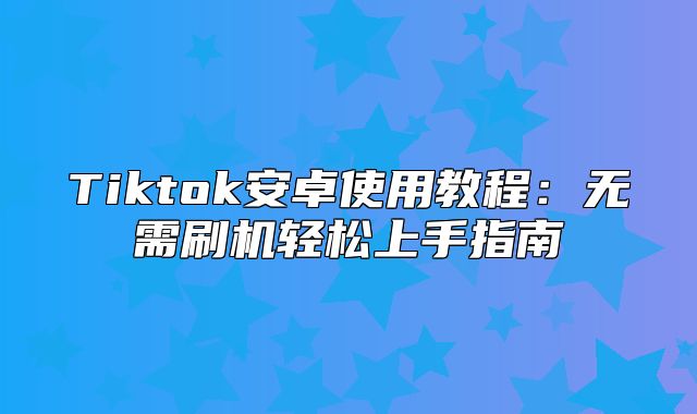 Tiktok安卓使用教程：无需刷机轻松上手指南
