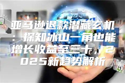 亚马逊退款潜藏玄机：探知冰山一角也能增长收益至三十，2025新趋势解析
