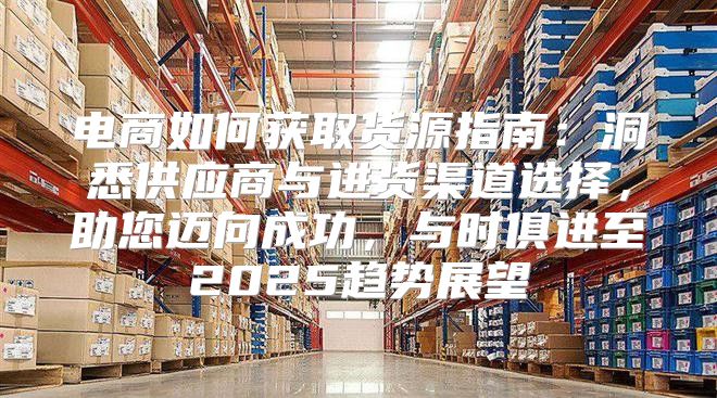 电商如何获取货源指南：洞悉供应商与进货渠道选择，助您迈向成功，与时俱进至2025趋势展望