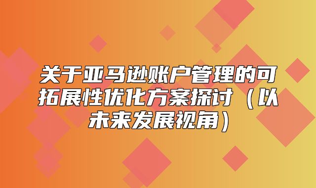 关于亚马逊账户管理的可拓展性优化方案探讨以未来发展视角