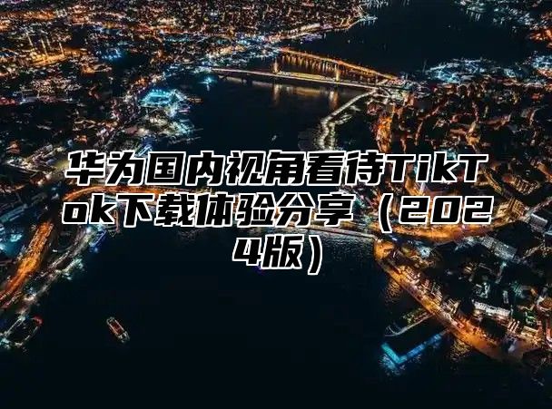 华为国内视角看待TikTok下载体验分享2025版