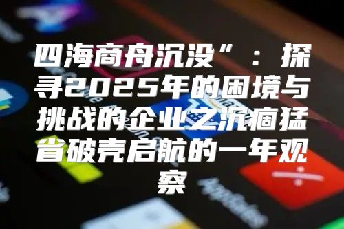 四海商舟沉没”：探寻2025年的困境与挑战的企业之沉痼猛省破壳启航的一年观察