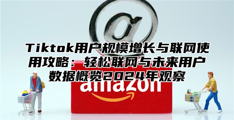 Tiktok用户规模增长与联网使用攻略：轻松联网与未来用户数据概览2025年观察