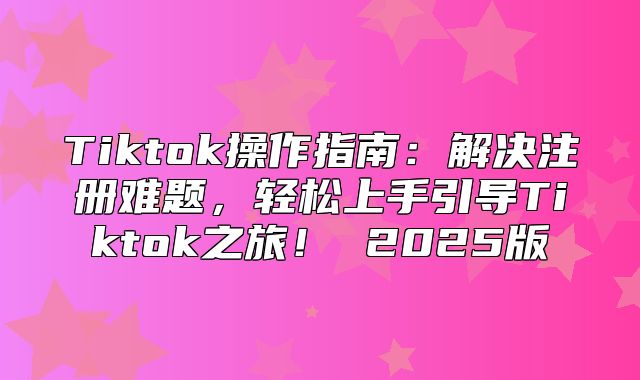 Tiktok操作指南：解决注册难题，轻松上手引导Tiktok之旅！ 2025版