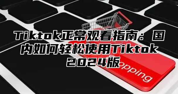 Tiktok正常观看指南：国内如何轻松使用Tiktok 2025版