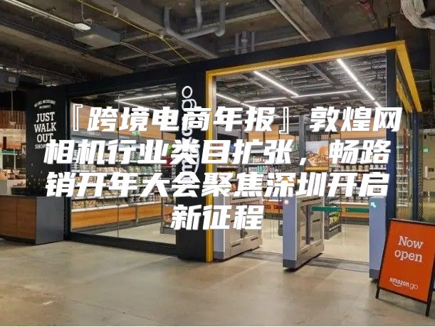 『跨境电商年报』敦煌网相机行业类目扩张，畅路销开年大会聚焦深圳开启新征程