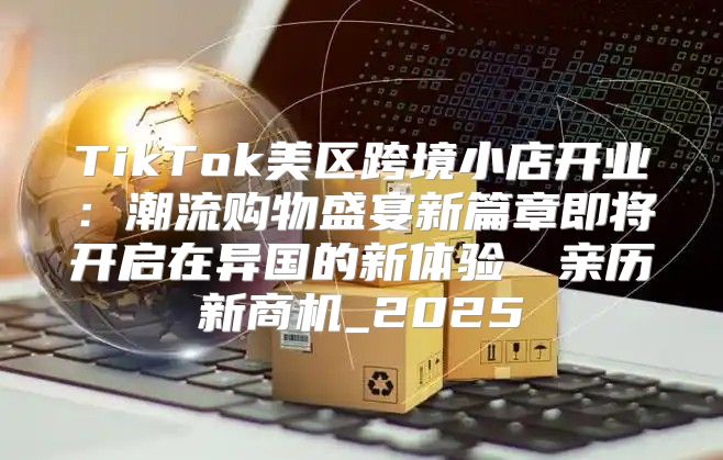 TikTok美区跨境小店开业：潮流购物盛宴新篇章即将开启在异国的新体验​​亲历新商机_2025