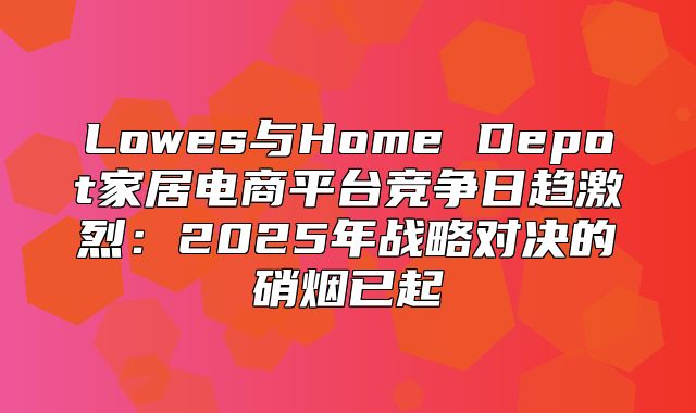 Lowes与Home Depot家居电商平台竞争日趋激烈：2025年战略对决的硝烟已起