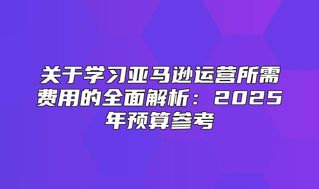 关于学习亚马逊运营所需费用的全面解析：2025年预算参考