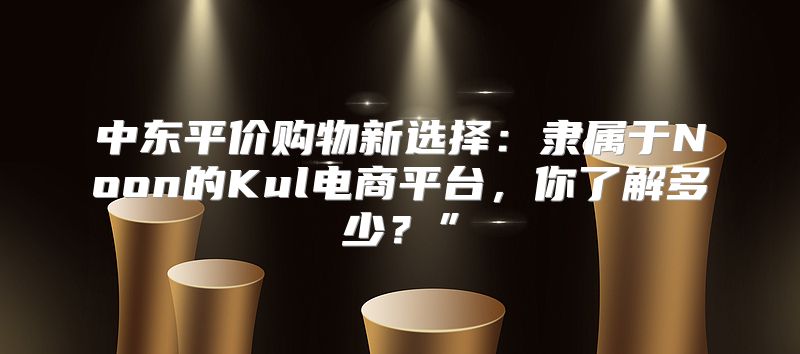 中东平价购物新选择：隶属于Noon的Kul电商平台，你了解多少？”