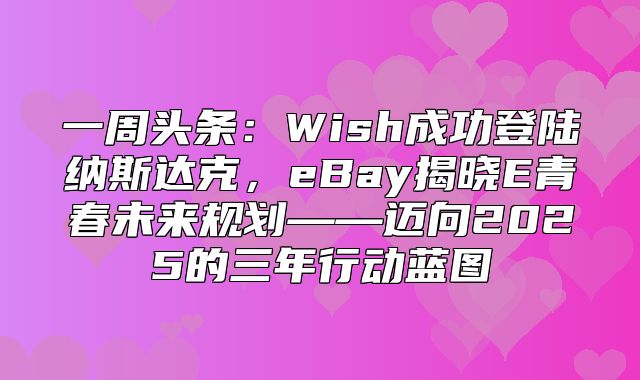 一周头条：Wish成功登陆纳斯达克，eBay揭晓E青春未来规划——迈向2025的三年行动蓝图