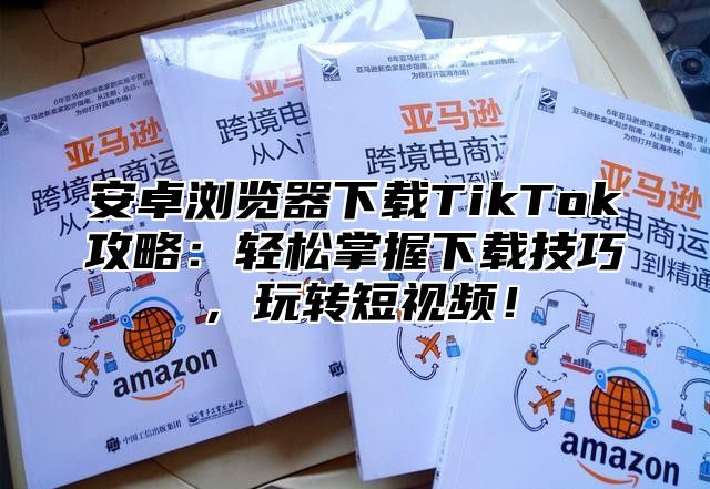安卓浏览器下载TikTok攻略：轻松掌握下载技巧，玩转短视频！