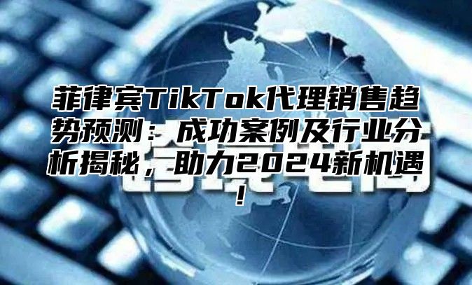 菲律宾TikTok代理销售趋势预测：成功案例及行业分析揭秘，助力2025新机遇！