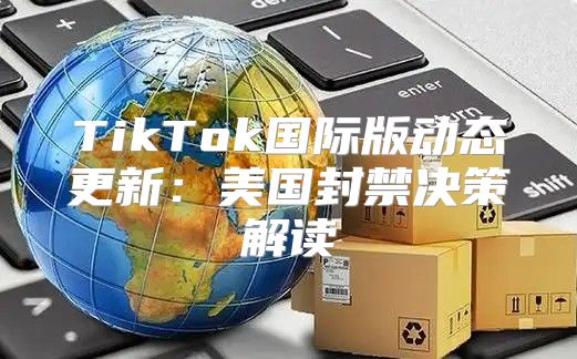 TikTok国际版动态更新：美国封禁决策解读