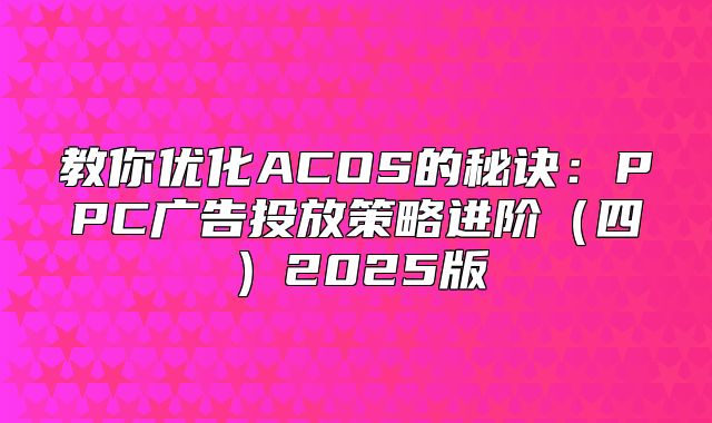 教你优化ACOS的秘诀：PPC广告投放策略进阶四2025版