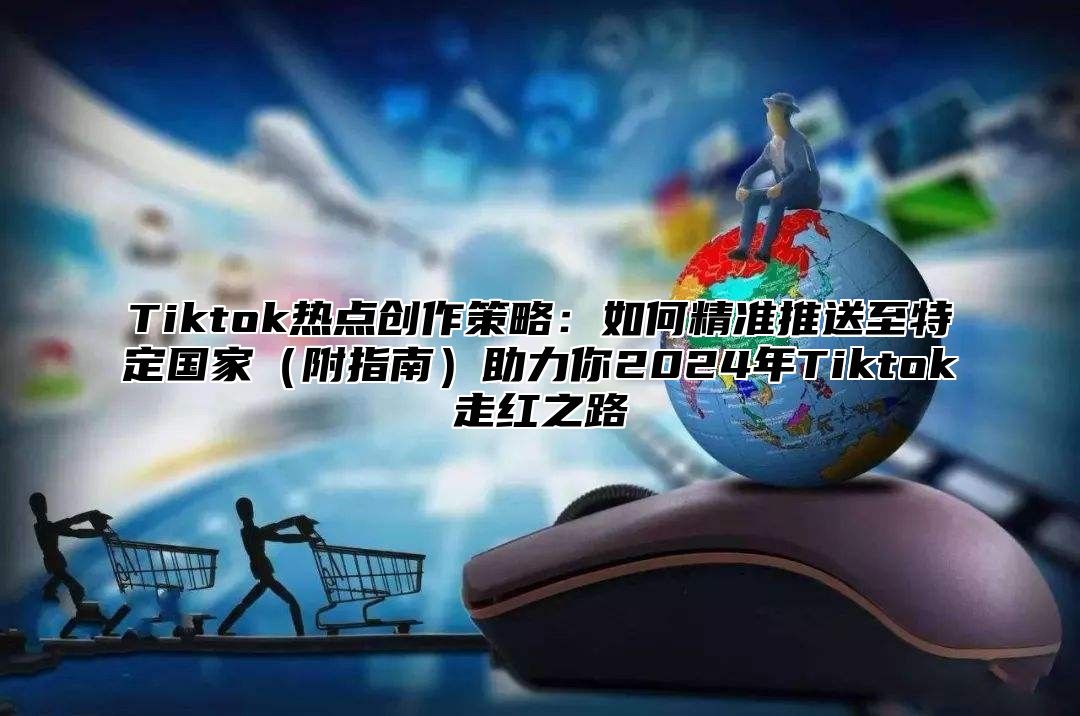 Tiktok热点创作策略：如何精准推送至特定国家附指南助力你2025年Tiktok走红之路
