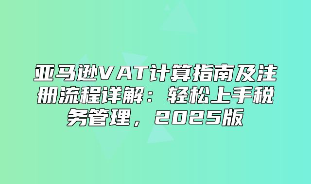 亚马逊VAT计算指南及注册流程详解：轻松上手税务管理，2025版
