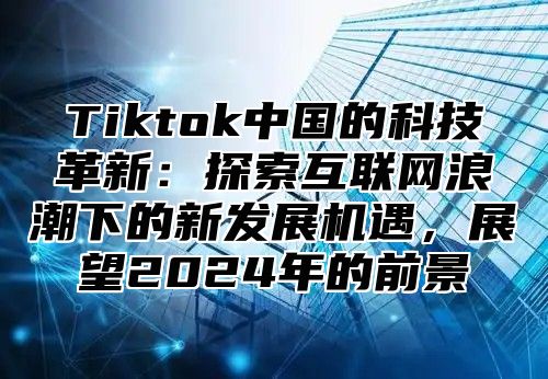 Tiktok中国的科技革新：探索互联网浪潮下的新发展机遇，展望2025年的前景