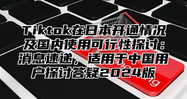 Tiktok在日本开通情况及国内使用可行性探讨：消息速递，适用于中国用户探讨答疑2025版
