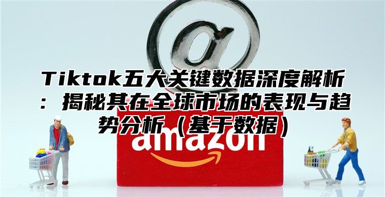 Tiktok五大关键数据深度解析：揭秘其在全球市场的表现与趋势分析基于数据