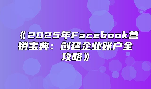 2025年Facebook营销宝典：创建企业账户全攻略