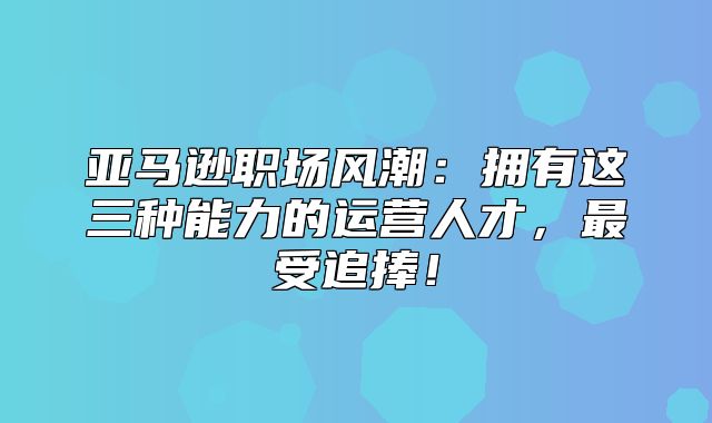 亚马逊职场风潮：拥有这三种能力的运营人才，最受追捧！